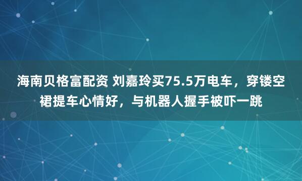 海南贝格富配资 刘嘉玲买75.5万电车，穿镂空裙提车心情好，与机器人握手被吓一跳