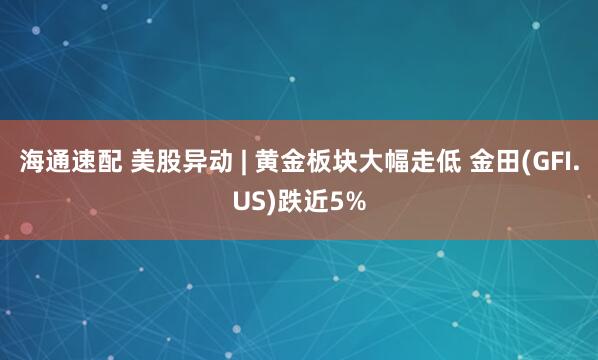 海通速配 美股异动 | 黄金板块大幅走低 金田(GFI.US)跌近5%