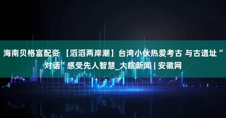 海南贝格富配资 【滔滔两岸潮】台湾小伙热爱考古 与古遗址“对话”感受先人智慧_大皖新闻 | 安徽网