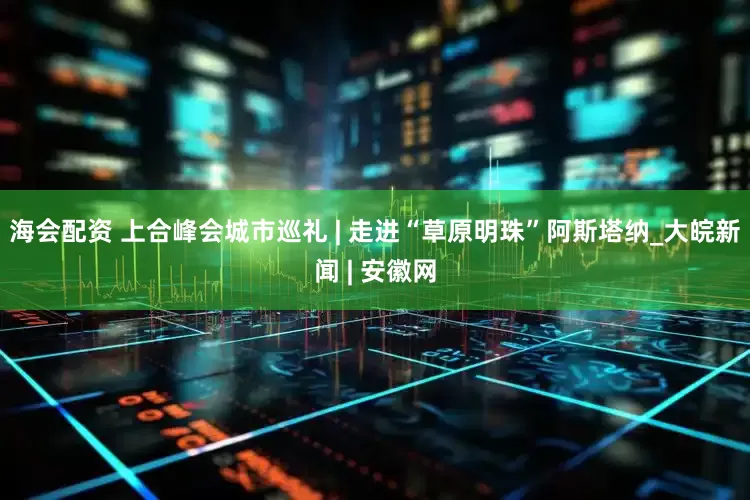 海会配资 上合峰会城市巡礼 | 走进“草原明珠”阿斯塔纳_大皖新闻 | 安徽网