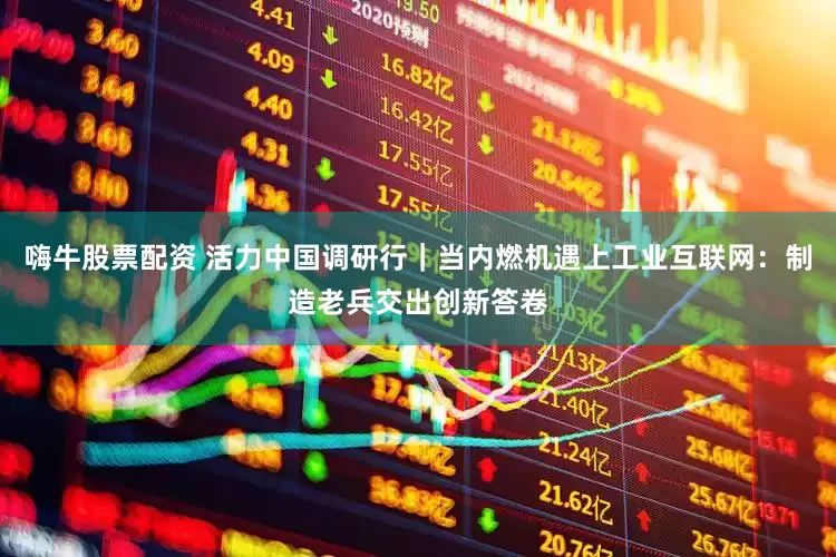 嗨牛股票配资 活力中国调研行｜当内燃机遇上工业互联网：制造老兵交出创新答卷