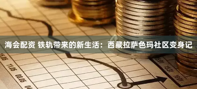 海会配资 铁轨带来的新生活：西藏拉萨色玛社区变身记