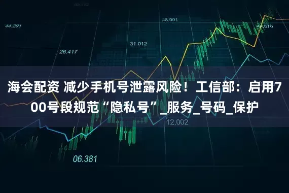 海会配资 减少手机号泄露风险！工信部：启用700号段规范“隐私号”_服务_号码_保护