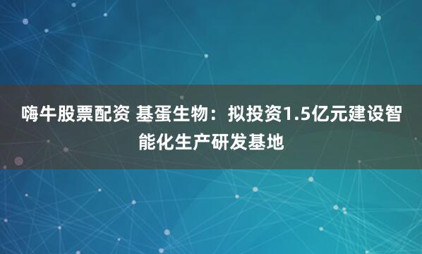 嗨牛股票配资 基蛋生物：拟投资1.5亿元建设智能化生产研发基地