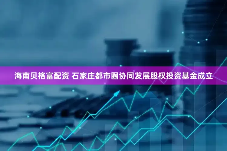 海南贝格富配资 石家庄都市圈协同发展股权投资基金成立