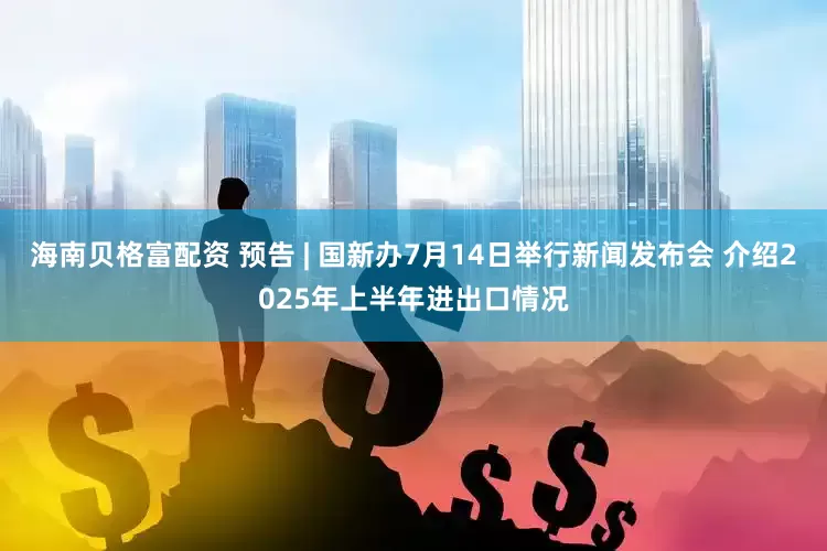 海南贝格富配资 预告 | 国新办7月14日举行新闻发布会 介绍2025年上半年进出口情况