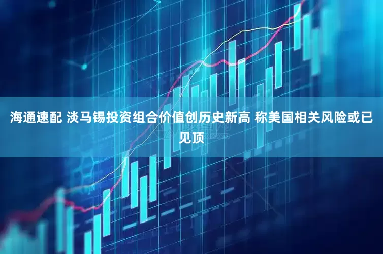 海通速配 淡马锡投资组合价值创历史新高 称美国相关风险或已见顶