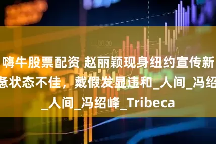 嗨牛股票配资 赵丽颖现身纽约宣传新剧，近照疲惫状态不佳，戴假发显违和_人间_冯绍峰_Tribeca