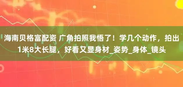 海南贝格富配资 广角拍照我悟了！学几个动作，拍出1米8大长腿，好看又显身材_姿势_身体_镜头