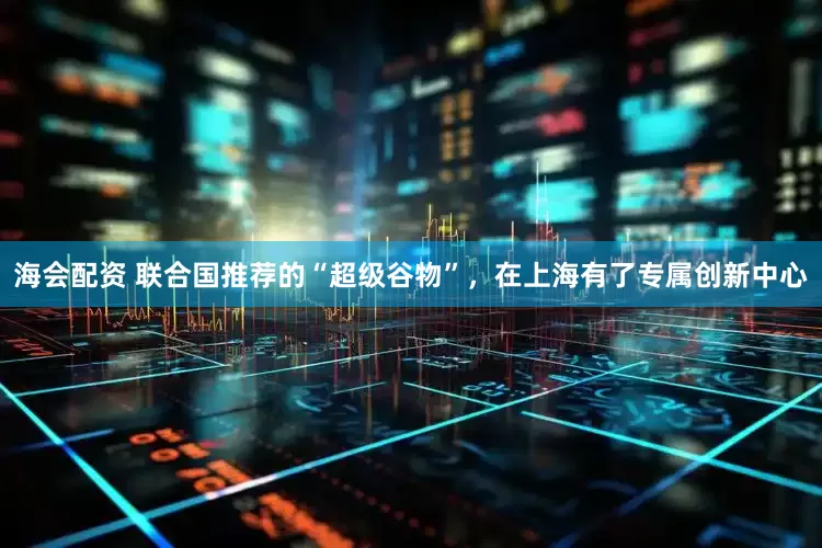 海会配资 联合国推荐的“超级谷物”，在上海有了专属创新中心