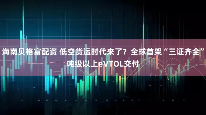 海南贝格富配资 低空货运时代来了？全球首架“三证齐全”吨级以上eVTOL交付
