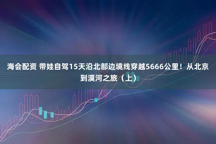 海会配资 带娃自驾15天沿北部边境线穿越5666公里！从北京到漠河之旅（上）