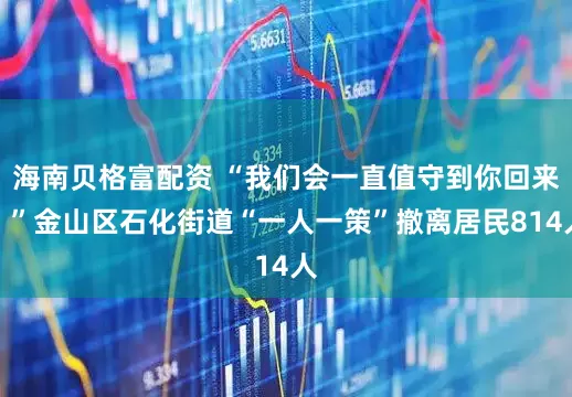 海南贝格富配资 “我们会一直值守到你回来！”金山区石化街道“一人一策”撤离居民814人