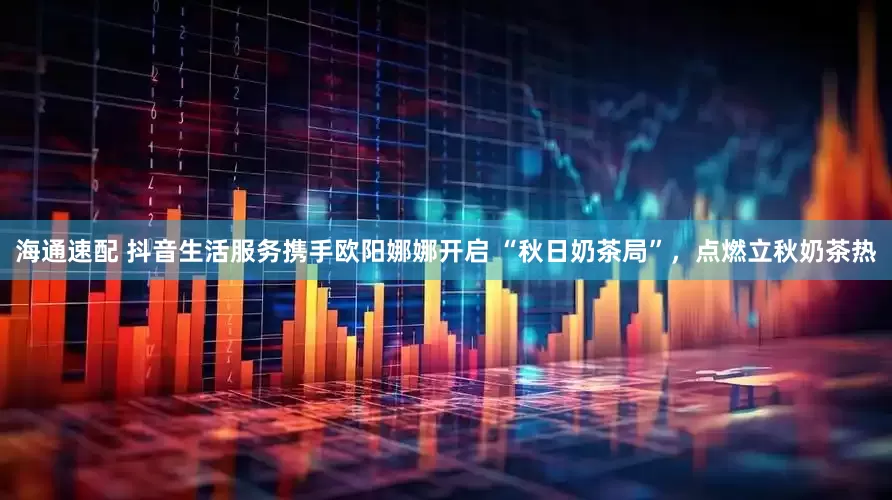 海通速配 抖音生活服务携手欧阳娜娜开启 “秋日奶茶局”，点燃立秋奶茶热