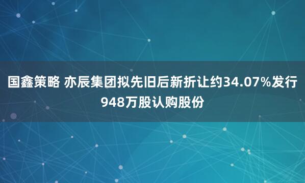 国鑫策略 亦辰集团拟先旧后新折让约34.07%发行948万股认购股份