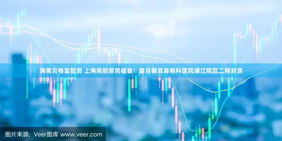 海南贝格富配资 上海南部居民福音！复旦眼耳鼻喉科医院浦江院区二期封顶