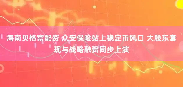 海南贝格富配资 众安保险站上稳定币风口 大股东套现与战略融资同步上演