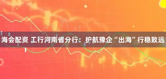 海会配资 工行河南省分行:护航豫企“出海”行稳致远
