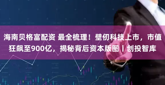 海南贝格富配资 最全梳理！壁仞科技上市，市值狂飙至900亿，揭秘背后资本版图丨创投智库