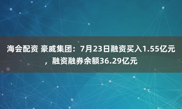 海会配资 豪威集团：7月23日融资买入1.55亿元，融资融券余额36.29亿元