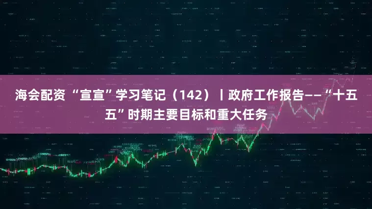 海会配资 “宣宣”学习笔记（142）丨政府工作报告——“十五五”时期主要目标和重大任务