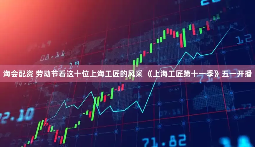 海会配资 劳动节看这十位上海工匠的风采 《上海工匠第十一季》五一开播