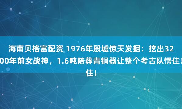 海南贝格富配资 1976年殷墟惊天发掘:挖出3200年前女战神,1.6吨陪葬青铜器让整个考古队愣住!