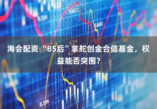 海会配资 “85后”掌舵创金合信基金，权益能否突围？