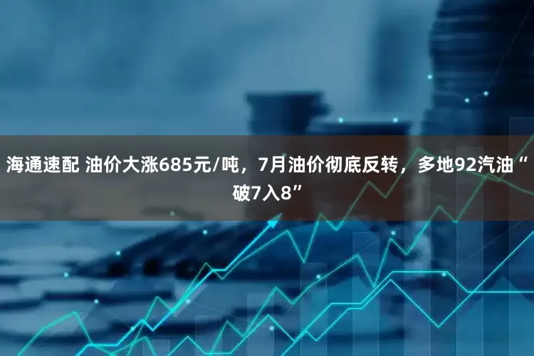 海通速配 油价大涨685元/吨，7月油价彻底反转，多地92汽油“破7入8”