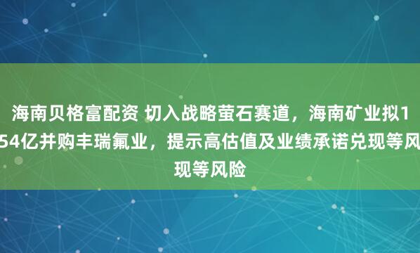 海南贝格富配资 切入战略萤石赛道，海南矿业拟14.54亿并购丰瑞氟业，提示高估值及业绩承诺兑现等风险